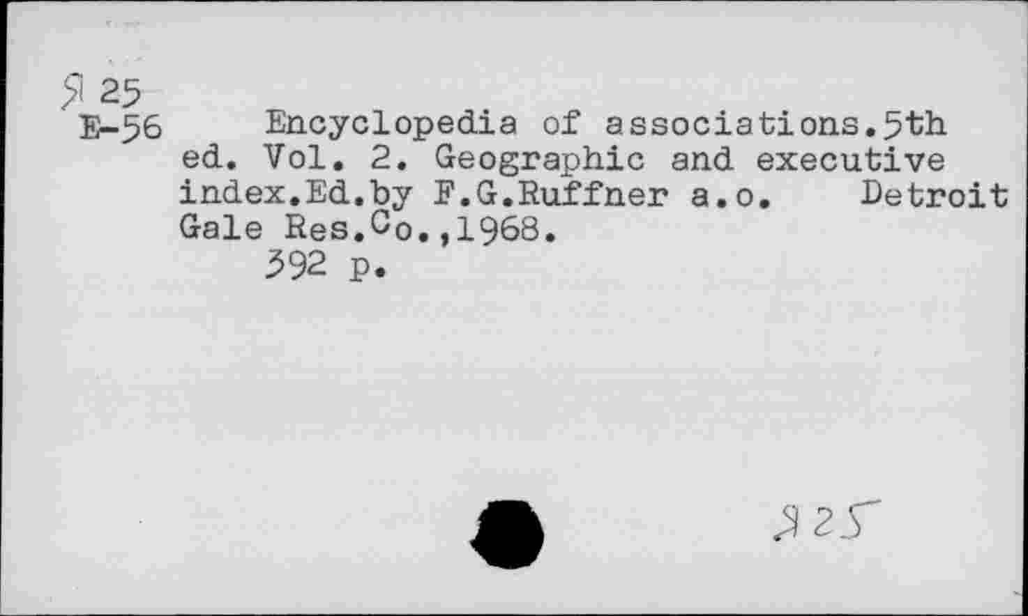 ﻿£i 25
E-56 Encyclopedia of associations.5th ed. Vol. 2. Geographic and executive index.Ed.by E.G.Ruffner a.o. Detroit Gale Res.Co.,1968.
392 p.